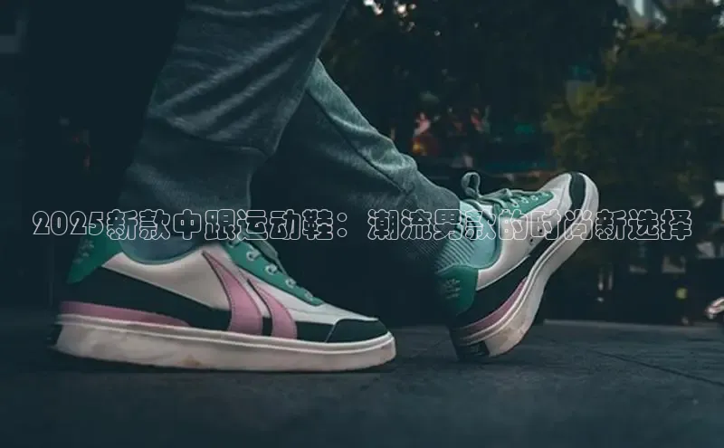2025新款中跟运动鞋：潮流男款的时尚新选择